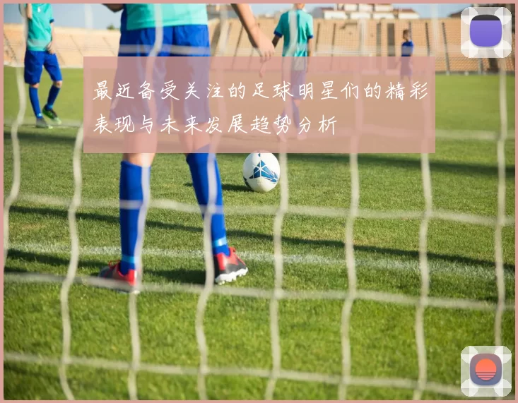 最近备受关注的足球明星们的精彩表现与未来发展趋势分析
