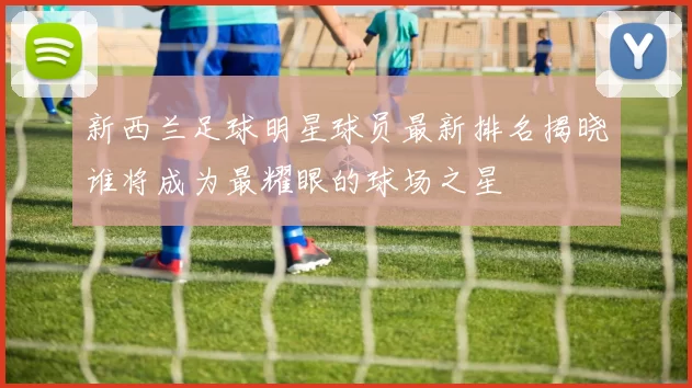 新西兰足球明星球员最新排名揭晓谁将成为最耀眼的球场之星