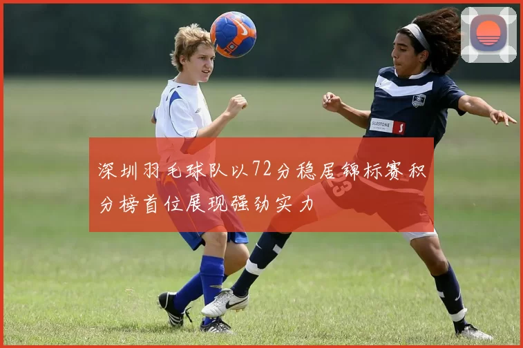 深圳羽毛球队以72分稳居锦标赛积分榜首位展现强劲实力