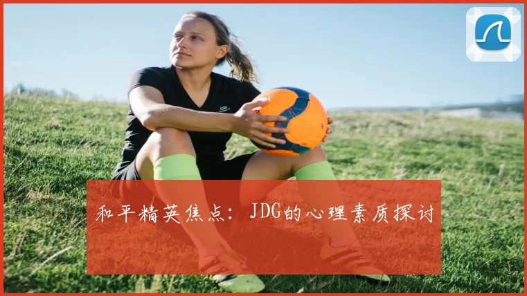 和平精英焦点：JDG的心理素质探讨