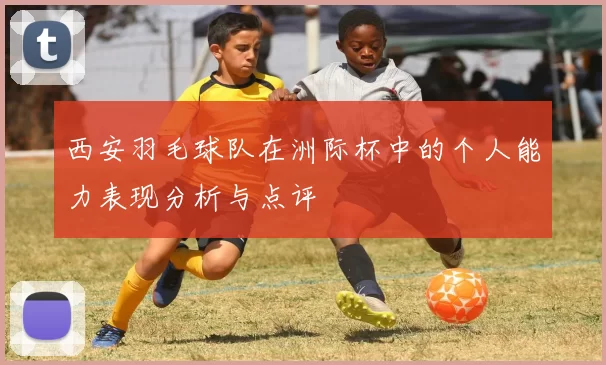 西安羽毛球队在洲际杯中的个人能力表现分析与点评