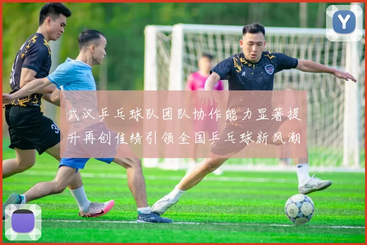 武汉乒乓球队团队协作能力显著提升再创佳绩引领全国乒乓球新风潮