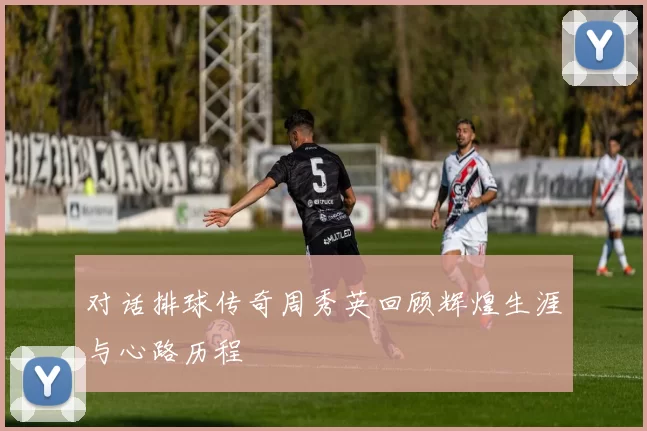 对话排球传奇周秀英回顾辉煌生涯与心路历程